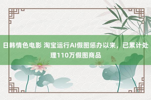 日韩情色电影 淘宝运行AI假图惩办以来，已累计处理110万假图商品