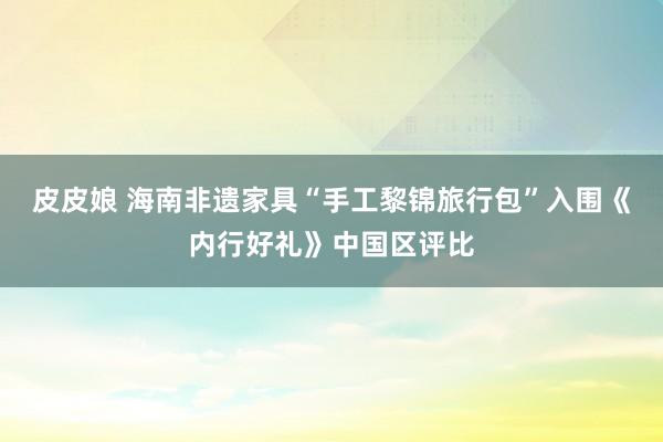 皮皮娘 海南非遗家具“手工黎锦旅行包”入围《内行好礼》中国区评比