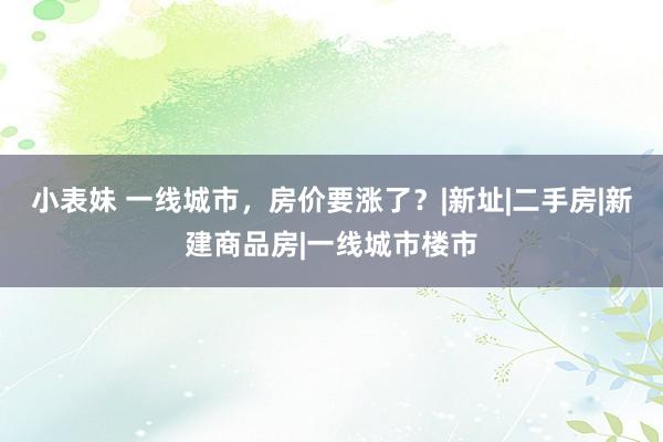 小表妹 一线城市，房价要涨了？|新址|二手房|新建商品房|一线城市楼市