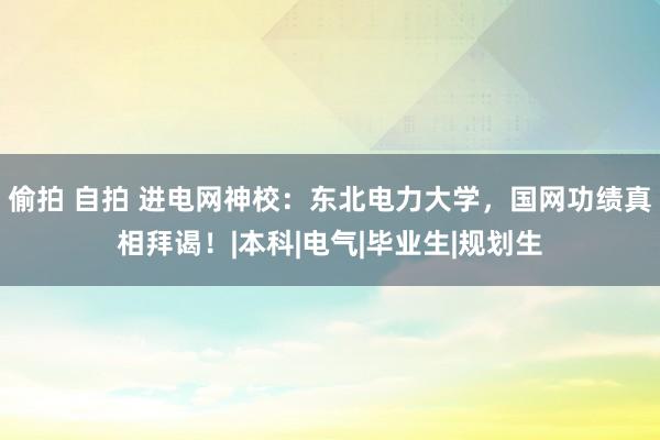 偷拍 自拍 进电网神校：东北电力大学，国网功绩真相拜谒！|本科|电气|毕业生|规划生