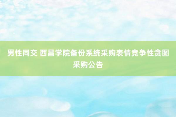 男性同交 西昌学院备份系统采购表情竞争性贪图采购公告
