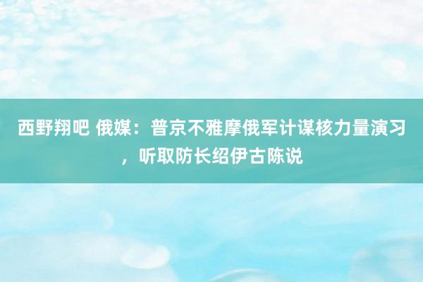 西野翔吧 俄媒：普京不雅摩俄军计谋核力量演习，听取防长绍伊古陈说