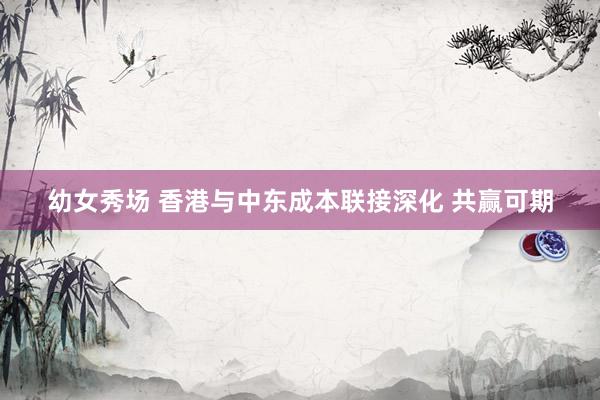 幼女秀场 香港与中东成本联接深化 共赢可期