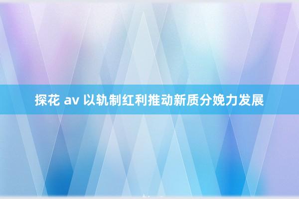 探花 av 以轨制红利推动新质分娩力发展