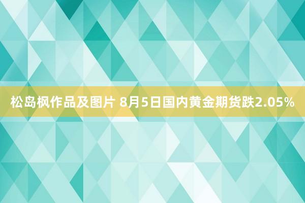 松岛枫作品及图片 8月5日国内黄金期货跌2.05%
