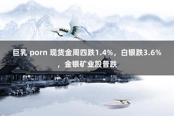 巨乳 porn 现货金周四跌1.4%，白银跌3.6%，金银矿业股普跌