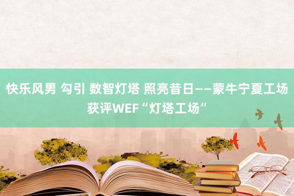 快乐风男 勾引 数智灯塔 照亮昔日——蒙牛宁夏工场获评WEF“灯塔工场”