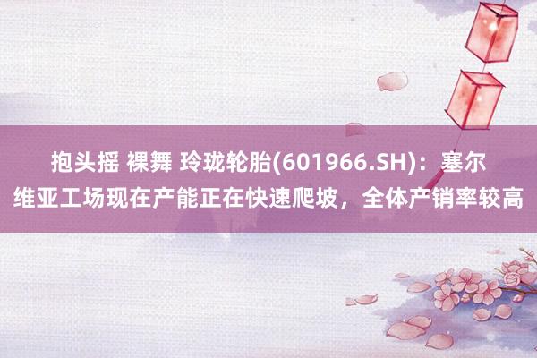 抱头摇 裸舞 玲珑轮胎(601966.SH)：塞尔维亚工场现在产能正在快速爬坡，全体产销率较高