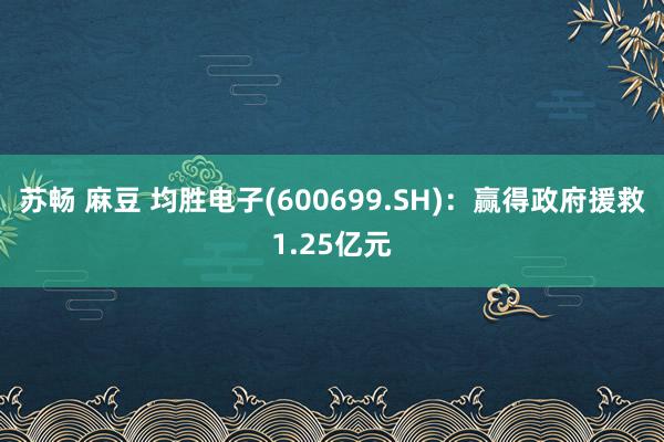 苏畅 麻豆 均胜电子(600699.SH)：赢得政府援救1.25亿元