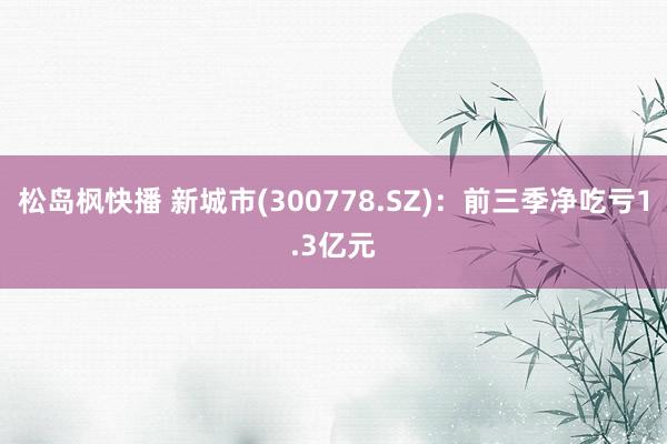 松岛枫快播 新城市(300778.SZ)：前三季净吃亏1.3亿元
