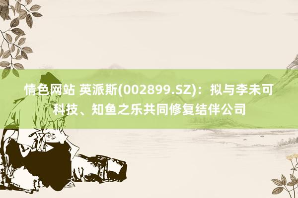 情色网站 英派斯(002899.SZ)：拟与李未可科技、知鱼之乐共同修复结伴公司