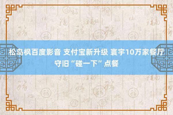 松岛枫百度影音 支付宝新升级 寰宇10万家餐厅守旧“碰一下”点餐