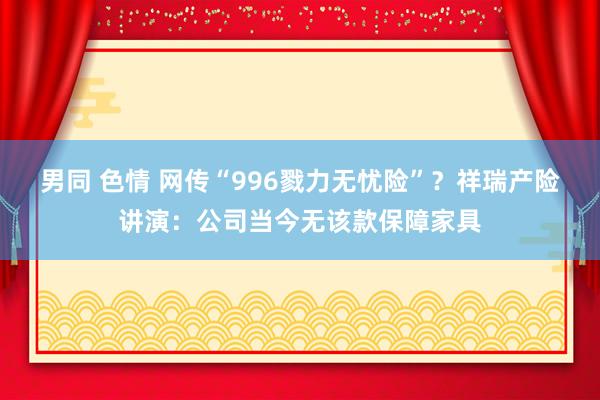 男同 色情 网传“996戮力无忧险”？祥瑞产险讲演：公司当今无该款保障家具