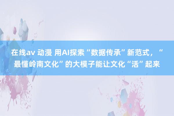 在线av 动漫 用AI探索“数据传承”新范式，“最懂岭南文化”的大模子能让文化“活”起来